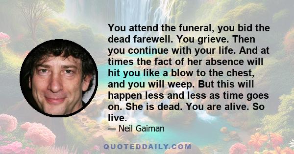 You attend the funeral, you bid the dead farewell. You grieve. Then you continue with your life. And at times the fact of her absence will hit you like a blow to the chest, and you will weep. But this will happen less