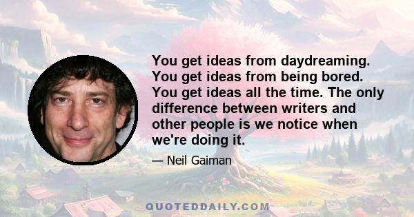 You get ideas from daydreaming. You get ideas from being bored. You get ideas all the time. The only difference between writers and other people is we notice when we're doing it.