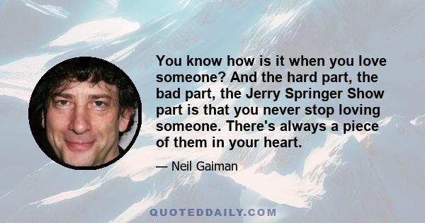 You know how is it when you love someone? And the hard part, the bad part, the Jerry Springer Show part is that you never stop loving someone. There's always a piece of them in your heart.