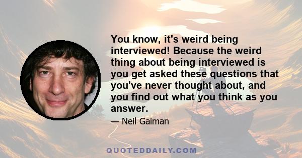 You know, it's weird being interviewed! Because the weird thing about being interviewed is you get asked these questions that you've never thought about, and you find out what you think as you answer.