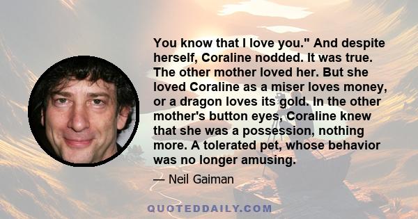 You know that I love you. And despite herself, Coraline nodded. It was true. The other mother loved her. But she loved Coraline as a miser loves money, or a dragon loves its gold. In the other mother's button eyes,