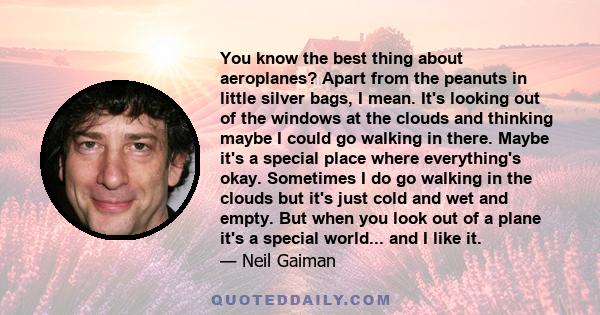 You know the best thing about aeroplanes? Apart from the peanuts in little silver bags, I mean. It's looking out of the windows at the clouds and thinking maybe I could go walking in there. Maybe it's a special place