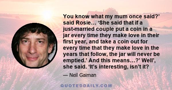 You know what my mum once said?’ said Rosie… ‘She said that if a just-married couple put a coin in a jar every time they make love in their first year, and take a coin out for every time that they make love in the years 