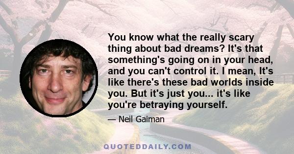 You know what the really scary thing about bad dreams? It's that something's going on in your head, and you can't control it. I mean, It's like there's these bad worlds inside you. But it's just you... it's like you're