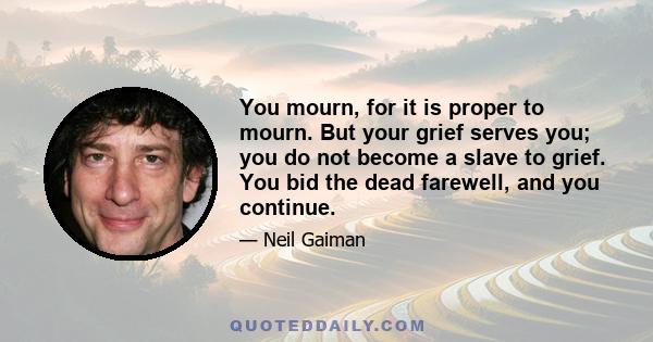 You mourn, for it is proper to mourn. But your grief serves you; you do not become a slave to grief. You bid the dead farewell, and you continue.