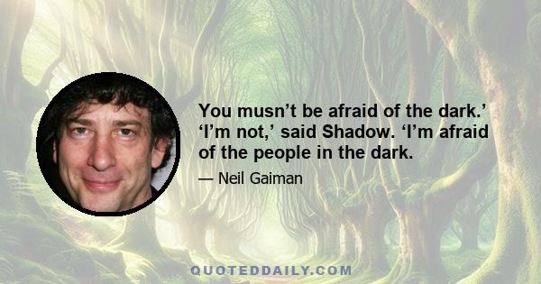 You musn’t be afraid of the dark.’ ‘I’m not,’ said Shadow. ‘I’m afraid of the people in the dark.