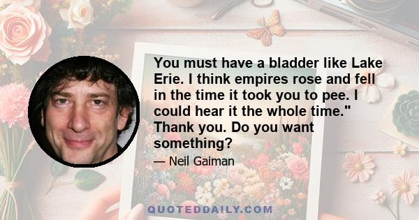 You must have a bladder like Lake Erie. I think empires rose and fell in the time it took you to pee. I could hear it the whole time. Thank you. Do you want something?