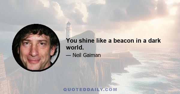 You shine like a beacon in a dark world.