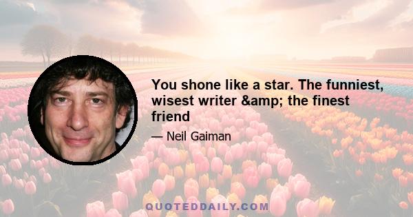 You shone like a star. The funniest, wisest writer & the finest friend