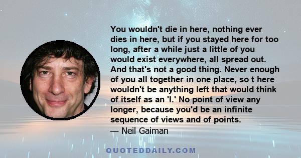 You wouldn't die in here, nothing ever dies in here, but if you stayed here for too long, after a while just a little of you would exist everywhere, all spread out. And that's not a good thing. Never enough of you all