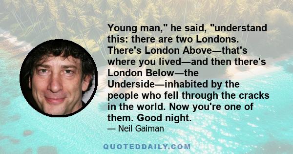 Young man, he said, understand this: there are two Londons. There's London Above―that's where you lived―and then there's London Below―the Underside―inhabited by the people who fell through the cracks in the world. Now