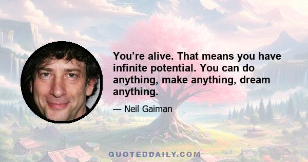 You’re alive. That means you have infinite potential. You can do anything, make anything, dream anything.