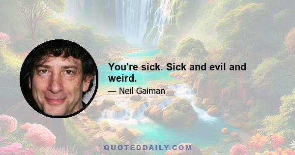 You're sick. Sick and evil and weird.