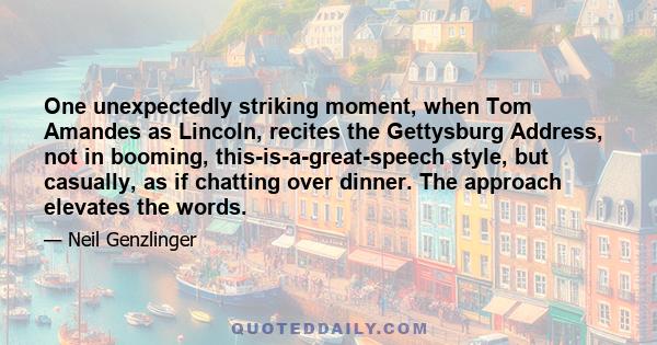 One unexpectedly striking moment, when Tom Amandes as Lincoln, recites the Gettysburg Address, not in booming, this-is-a-great-speech style, but casually, as if chatting over dinner. The approach elevates the words.