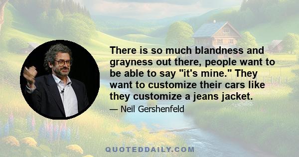 There is so much blandness and grayness out there, people want to be able to say it's mine. They want to customize their cars like they customize a jeans jacket.