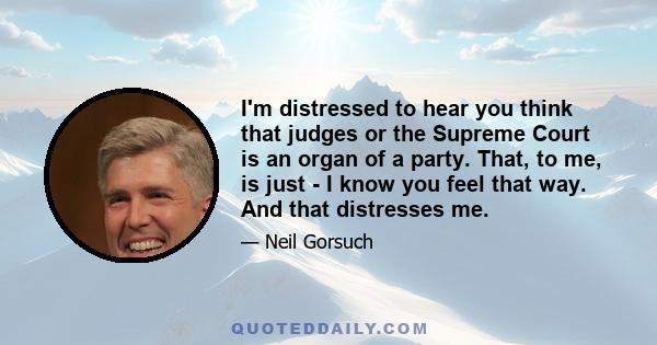 I'm distressed to hear you think that judges or the Supreme Court is an organ of a party. That, to me, is just - I know you feel that way. And that distresses me.