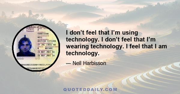 I don’t feel that I’m using technology. I don’t feel that I’m wearing technology. I feel that I am technology.