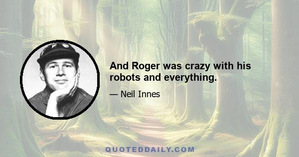 And Roger was crazy with his robots and everything.