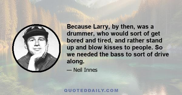 Because Larry, by then, was a drummer, who would sort of get bored and tired, and rather stand up and blow kisses to people. So we needed the bass to sort of drive along.