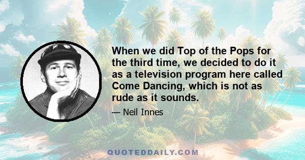 When we did Top of the Pops for the third time, we decided to do it as a television program here called Come Dancing, which is not as rude as it sounds.