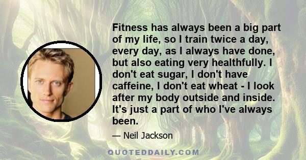 Fitness has always been a big part of my life, so I train twice a day, every day, as I always have done, but also eating very healthfully. I don't eat sugar, I don't have caffeine, I don't eat wheat - I look after my