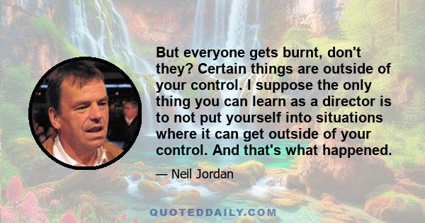 But everyone gets burnt, don't they? Certain things are outside of your control. I suppose the only thing you can learn as a director is to not put yourself into situations where it can get outside of your control. And