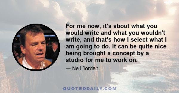 For me now, it's about what you would write and what you wouldn't write, and that's how I select what I am going to do. It can be quite nice being brought a concept by a studio for me to work on.