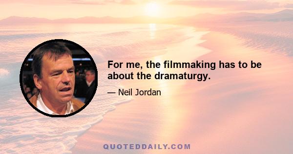 For me, the filmmaking has to be about the dramaturgy.