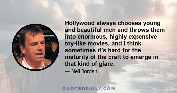 Hollywood always chooses young and beautiful men and throws them into enormous, highly expensive toy-like movies, and I think sometimes it's hard for the maturity of the craft to emerge in that kind of glare.