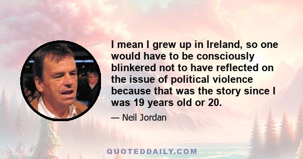 I mean I grew up in Ireland, so one would have to be consciously blinkered not to have reflected on the issue of political violence because that was the story since I was 19 years old or 20.