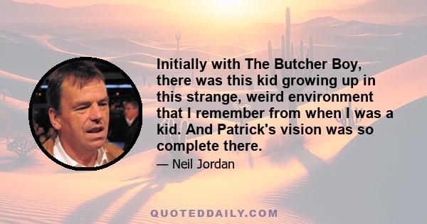 Initially with The Butcher Boy, there was this kid growing up in this strange, weird environment that I remember from when I was a kid. And Patrick's vision was so complete there.