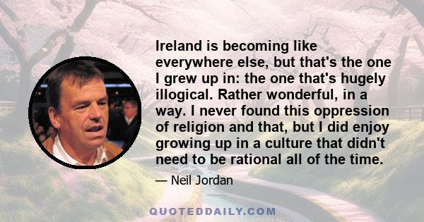 Ireland is becoming like everywhere else, but that's the one I grew up in: the one that's hugely illogical. Rather wonderful, in a way. I never found this oppression of religion and that, but I did enjoy growing up in a 