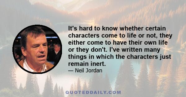 It's hard to know whether certain characters come to life or not, they either come to have their own life or they don't. I've written many things in which the characters just remain inert.