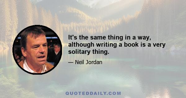 It's the same thing in a way, although writing a book is a very solitary thing.