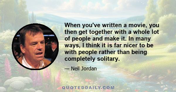 When you've written a movie, you then get together with a whole lot of people and make it. In many ways, I think it is far nicer to be with people rather than being completely solitary.