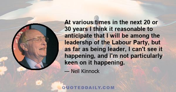 At various times in the next 20 or 30 years I think it reasonable to anticipate that I will be among the leadershp of the Labour Party, but as far as being leader, I can't see it happening, and I'm not particularly keen 