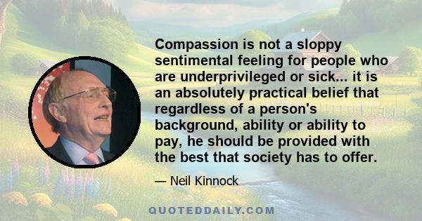 Compassion is not a sloppy sentimental feeling for people who are underprivileged or sick... it is an absolutely practical belief that regardless of a person's background, ability or ability to pay, he should be