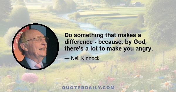 Do something that makes a difference - because, by God, there's a lot to make you angry.