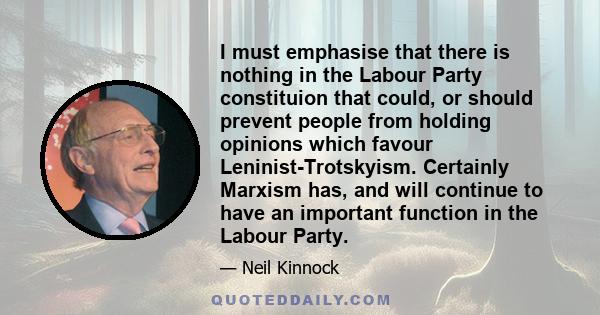 I must emphasise that there is nothing in the Labour Party constituion that could, or should prevent people from holding opinions which favour Leninist-Trotskyism. Certainly Marxism has, and will continue to have an