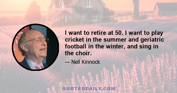 I want to retire at 50. I want to play cricket in the summer and geriatric football in the winter, and sing in the choir.