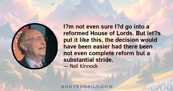 I?m not even sure I?d go into a reformed House of Lords. But let?s put it like this, the decision would have been easier had there been not even complete reform but a substantial stride.