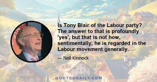 Is Tony Blair of the Labour party? The answer to that is profoundly 'yes', but that is not how, sentimentally, he is regarded in the Labour movement generally.