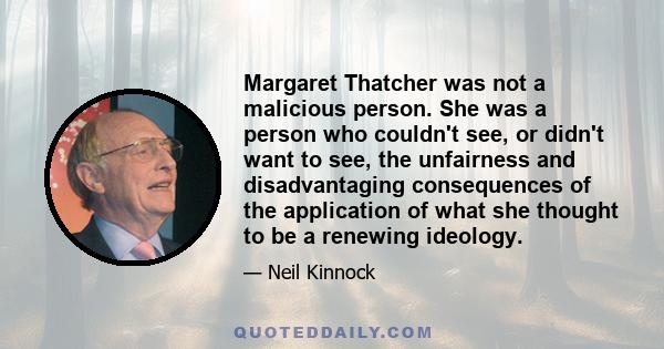 Margaret Thatcher was not a malicious person. She was a person who couldn't see, or didn't want to see, the unfairness and disadvantaging consequences of the application of what she thought to be a renewing ideology.