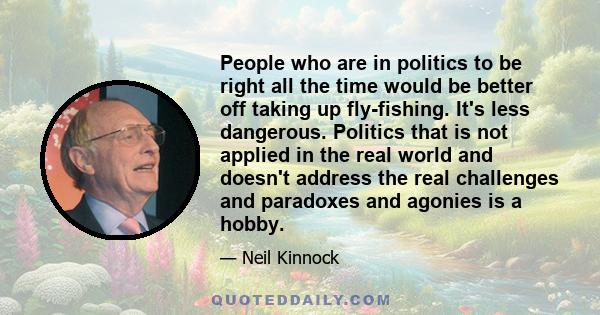 People who are in politics to be right all the time would be better off taking up fly-fishing. It's less dangerous. Politics that is not applied in the real world and doesn't address the real challenges and paradoxes