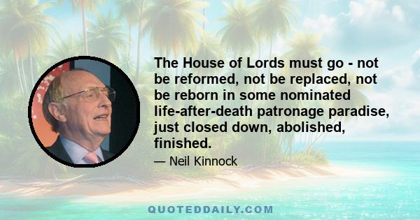 The House of Lords must go - not be reformed, not be replaced, not be reborn in some nominated life-after-death patronage paradise, just closed down, abolished, finished.