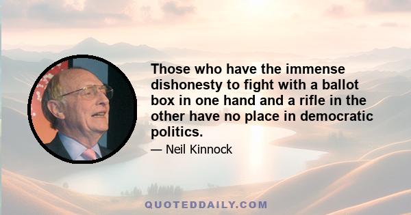 Those who have the immense dishonesty to fight with a ballot box in one hand and a rifle in the other have no place in democratic politics.