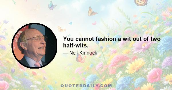 You cannot fashion a wit out of two half-wits.