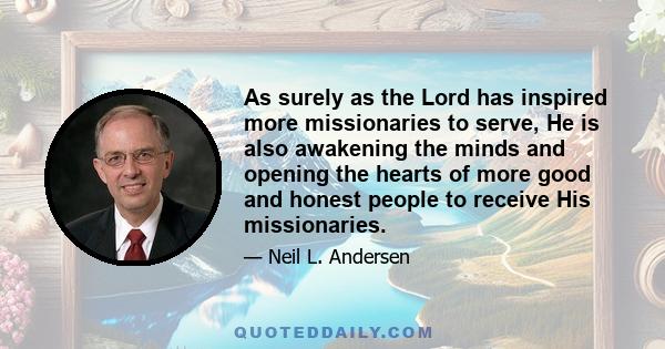 As surely as the Lord has inspired more missionaries to serve, He is also awakening the minds and opening the hearts of more good and honest people to receive His missionaries.