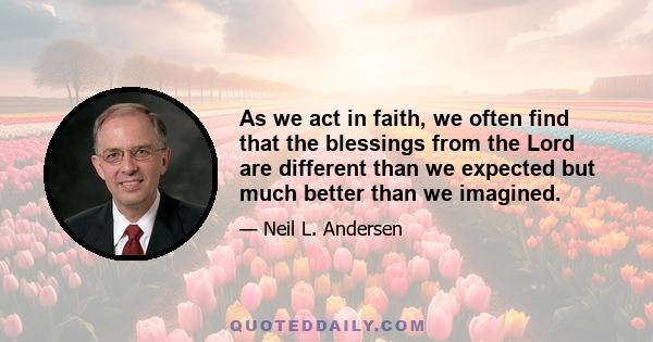 As we act in faith, we often find that the blessings from the Lord are different than we expected but much better than we imagined.