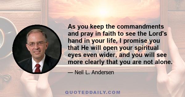 As you keep the commandments and pray in faith to see the Lord's hand in your life, I promise you that He will open your spiritual eyes even wider, and you will see more clearly that you are not alone.